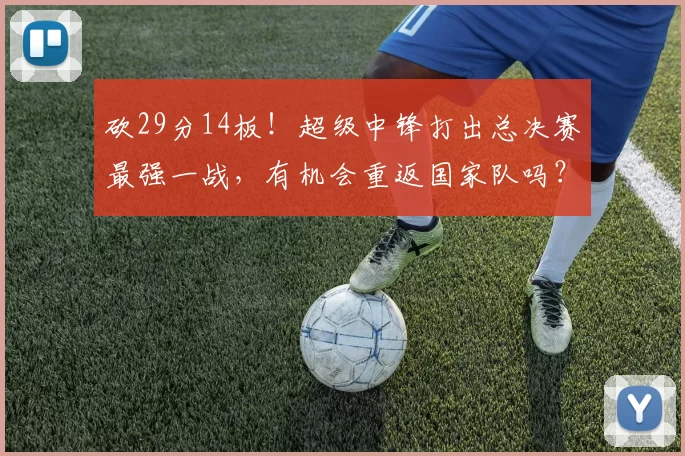 砍29分14板!超级中锋打出总决赛最强一战,有机会重返国家队吗?