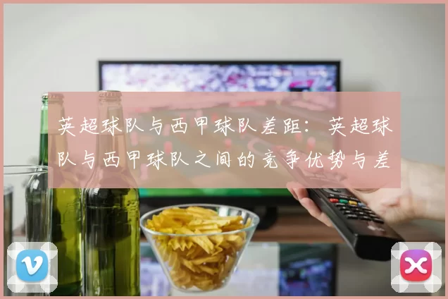 英超球队与西甲球队差距:英超球队与西甲球队之间的竞争优势与差距