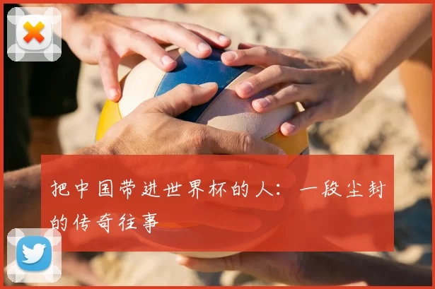 把中国带进世界杯的人：一段尘封的传奇往事