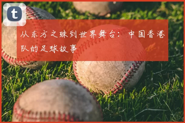 从东方之珠到世界舞台：中国香港队的足球故事