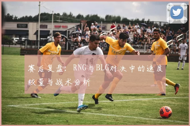 赛后复盘：RNG与BLG对决中的速度较量与战术分析