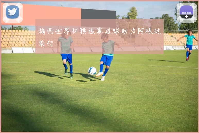 梅西世界杯预选赛进球助力阿根廷前行