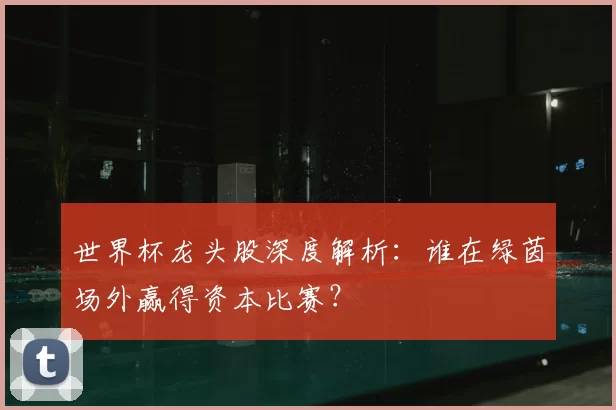 世界杯龙头股深度解析:谁在绿茵场外赢得资本比赛?