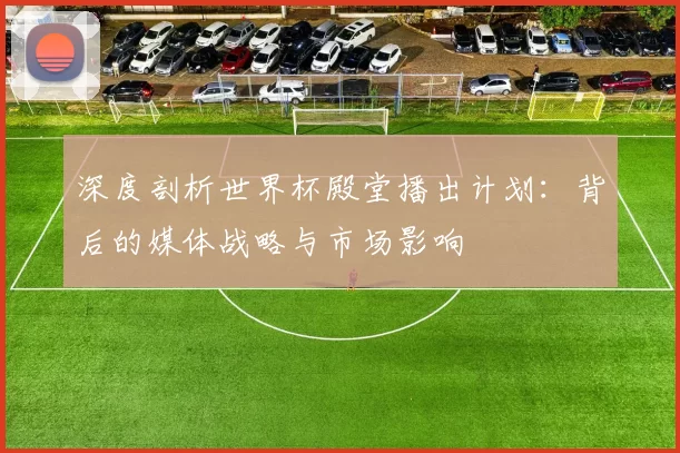 深度剖析世界杯殿堂播出计划:背后的媒体战略与市场影响