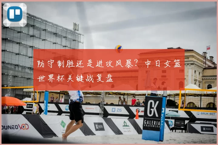 防守制胜还是进攻风暴？中日女篮世界杯关键战复盘