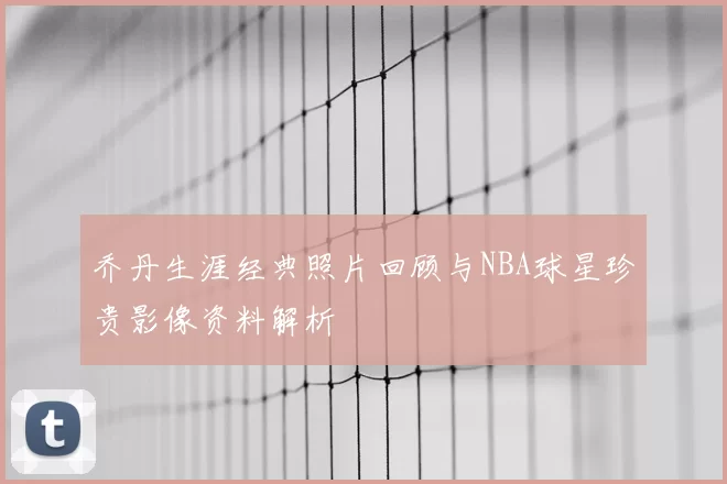 乔丹生涯经典照片回顾与NBA球星珍贵影像资料解析