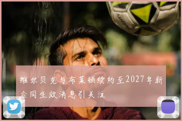 维尔贝克与布莱顿续约至2027年新合同生效消息引关注