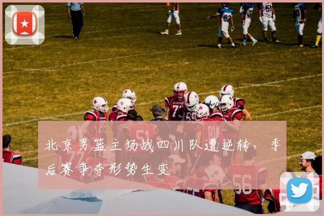 北京男篮主场战四川队遭逆转，季后赛争夺形势生变