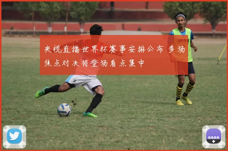 央视直播世界杯赛事安排公布 多场焦点对决将登场看点集中