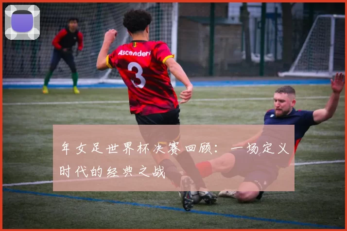 年女足世界杯决赛回顾:一场定义时代的经典之战