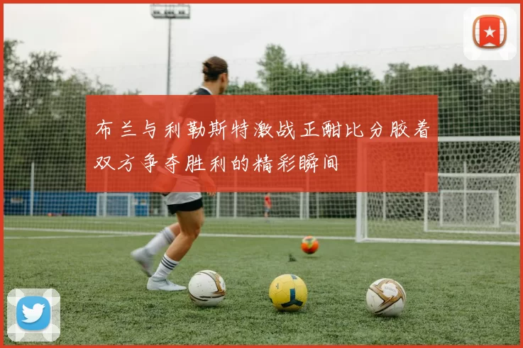 布兰与利勒斯特激战正酣比分胶着双方争夺胜利的精彩瞬间