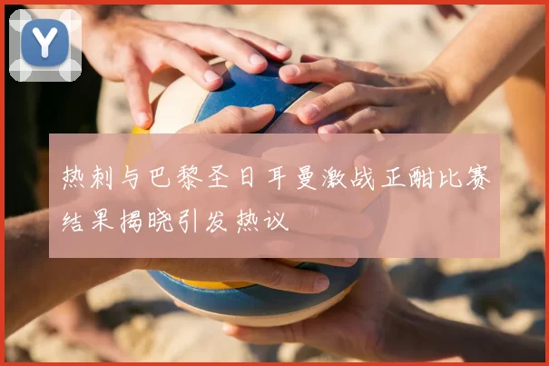 热刺与巴黎圣日耳曼激战正酣比赛结果揭晓引发热议