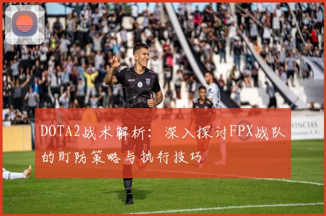 DOTA2战术解析：深入探讨FPX战队的盯防策略与执行技巧