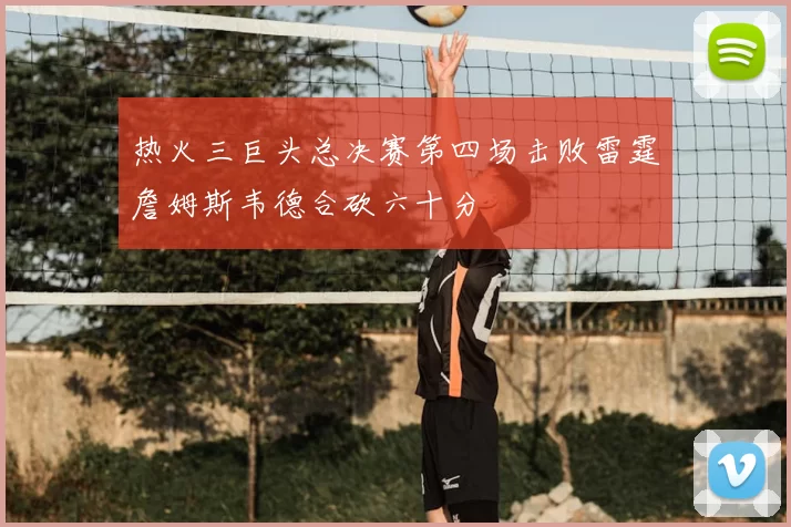 热火三巨头总决赛第四场击败雷霆詹姆斯韦德合砍六十分