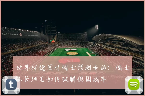 世界杯德国对瑞士预测专访：瑞士队长坦言如何破解德国战车