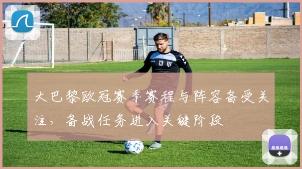 大巴黎欧冠赛季赛程与阵容备受关注，备战任务进入关键阶段