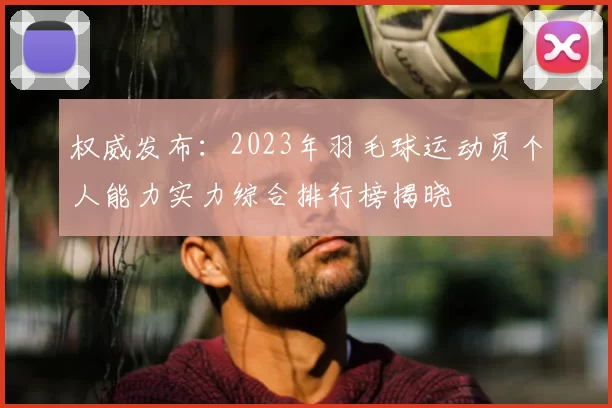 权威发布：2023年羽毛球运动员个人能力实力综合排行榜揭晓