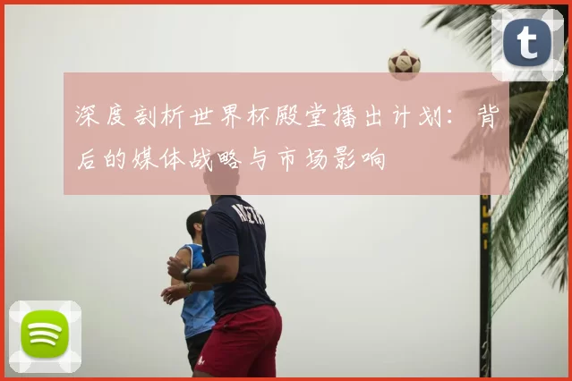 深度剖析世界杯殿堂播出计划:背后的媒体战略与市场影响