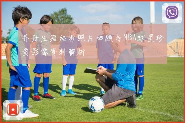 乔丹生涯经典照片回顾与NBA球星珍贵影像资料解析