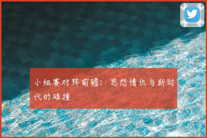 小组赛对阵前瞻：恩怨情仇与新时代的碰撞