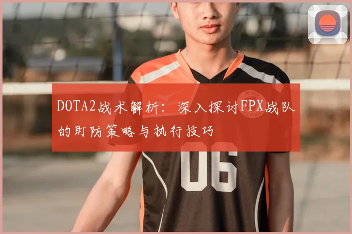 DOTA2战术解析：深入探讨FPX战队的盯防策略与执行技巧