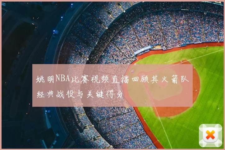 姚明NBA比赛视频直播回顾其火箭队经典战役与关键得分