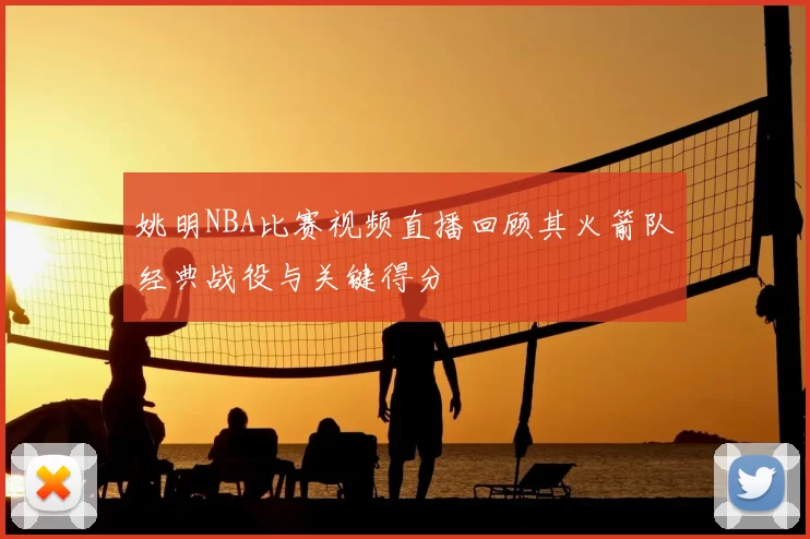 姚明NBA比赛视频直播回顾其火箭队经典战役与关键得分
