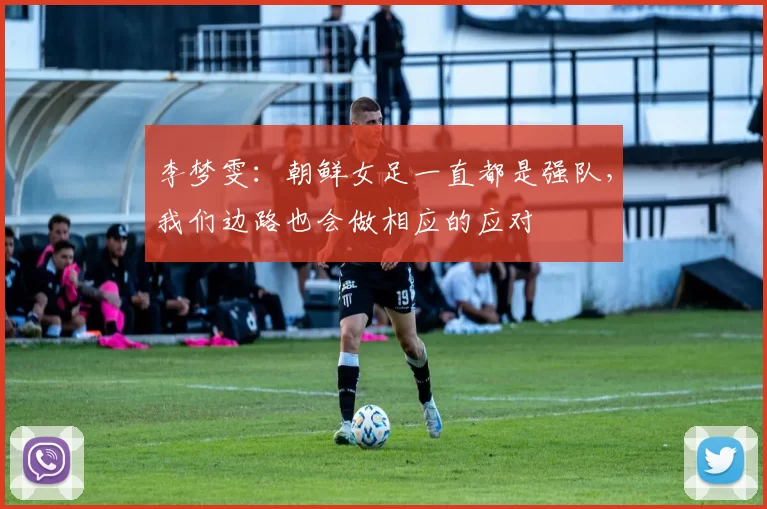 李梦雯：朝鲜女足一直都是强队，我们边路也会做相应的应对