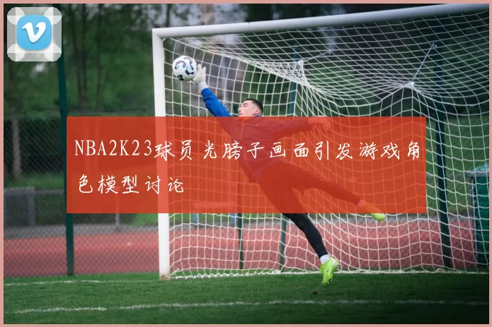 NBA2K23球员光膀子画面引发游戏角色模型讨论