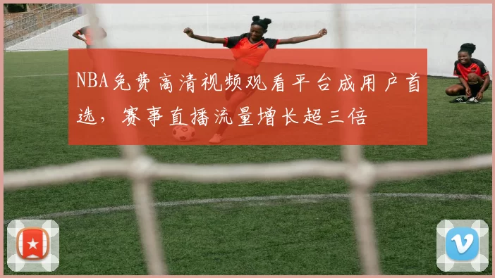 NBA免费高清视频观看平台成用户首选，赛事直播流量增长超三倍